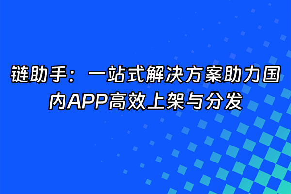 +链助手：一站式解决方案助力国内APP高效上架与分发+