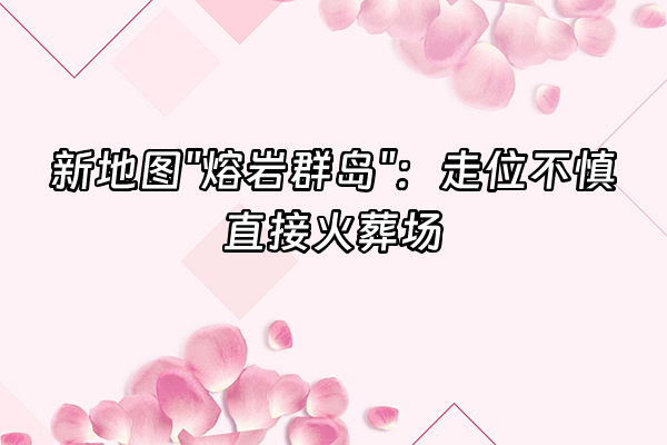 +新地图"熔岩群岛"：走位不慎直接火葬场+