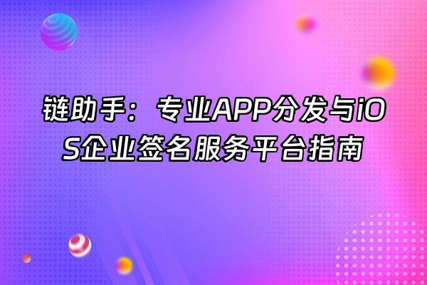+链助手：专业APP分发与iOS企业签名服务平台指南+