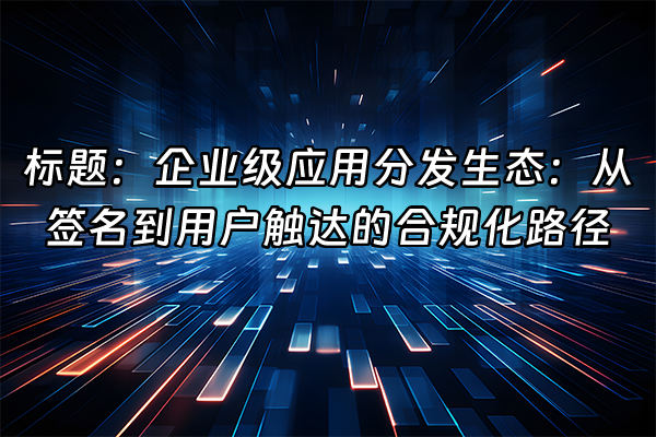 +标题：企业级应用分发生态：从签名到用户触达的合规化路径+