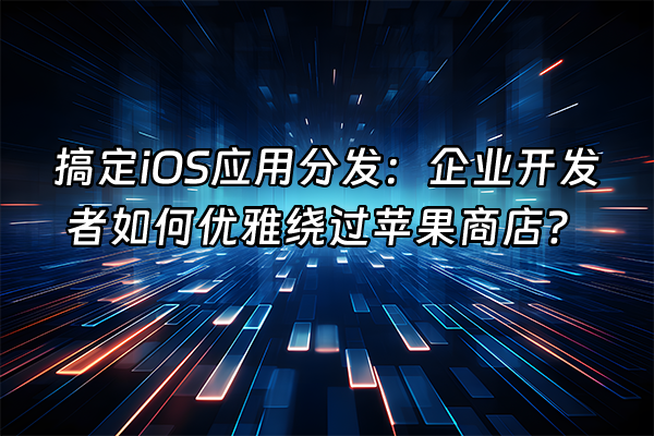 +搞定iOS应用分发：企业开发者如何优雅绕过苹果商店？+