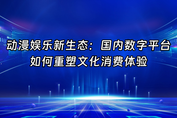 +动漫娱乐新生态：国内数字平台如何重塑文化消费体验+