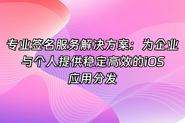 +专业签名服务解决方案：为企业与个人提供稳定高效的iOS应用分发+