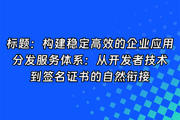 +标题：构建稳定高效的企业应用分发服务体系：从开发者技术到签名证书的自然衔接+