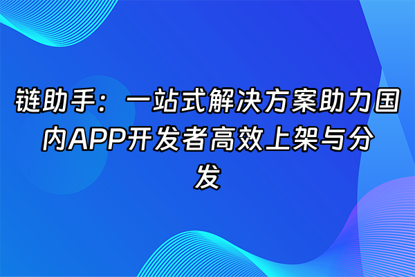 +链助手：一站式解决方案助力国内APP开发者高效上架与分发+
