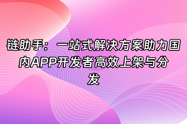 +链助手：一站式解决方案助力国内APP开发者高效上架与分发+