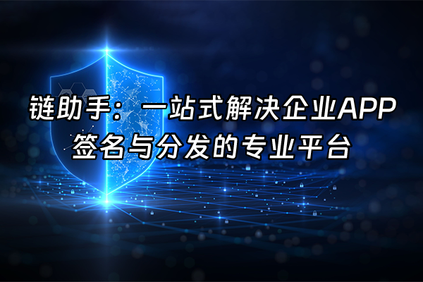 +链助手：一站式解决企业APP签名与分发的专业平台+