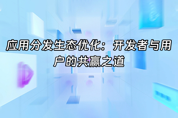 +应用分发生态优化：开发者与用户的共赢之道+