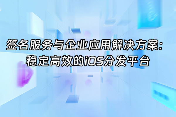 +签名服务与企业应用解决方案：稳定高效的iOS分发平台+