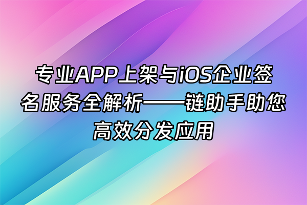 +专业APP上架与iOS企业签名服务全解析——链助手助您高效分发应用+