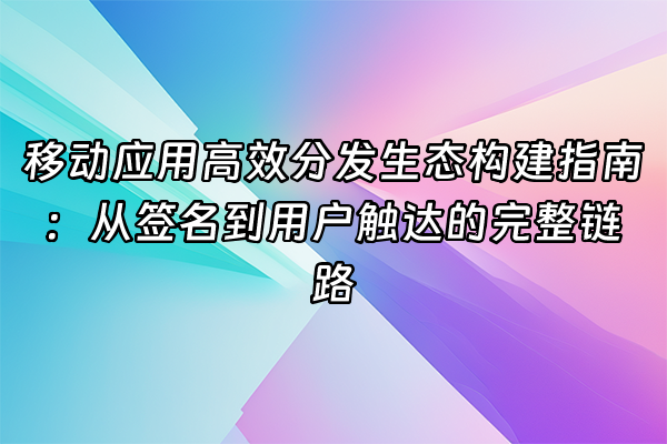 +移动应用高效分发生态构建指南：从签名到用户触达的完整链路+