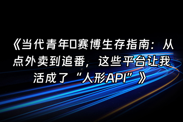 +《当代青年の赛博生存指南：从点外卖到追番，这些平台让我活成了“人形API”》+
