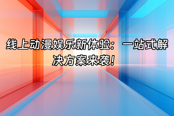 +线上动漫娱乐新体验：一站式解决方案来袭！+