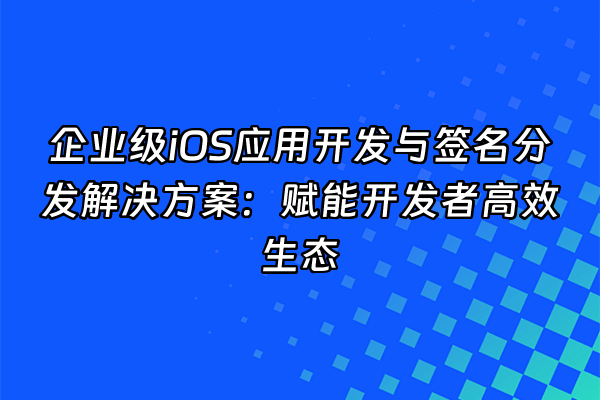 +企业级iOS应用开发与签名分发解决方案：赋能开发者高效生态+