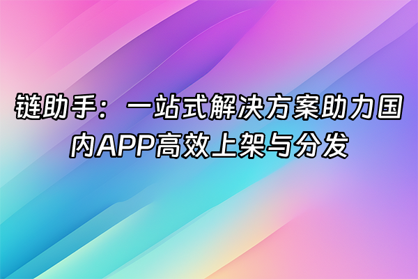+链助手：一站式解决方案助力国内APP高效上架与分发+