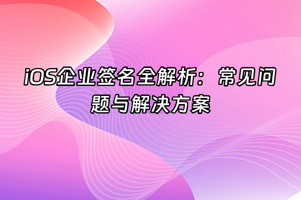 +iOS企业签名全解析：常见问题与解决方案+