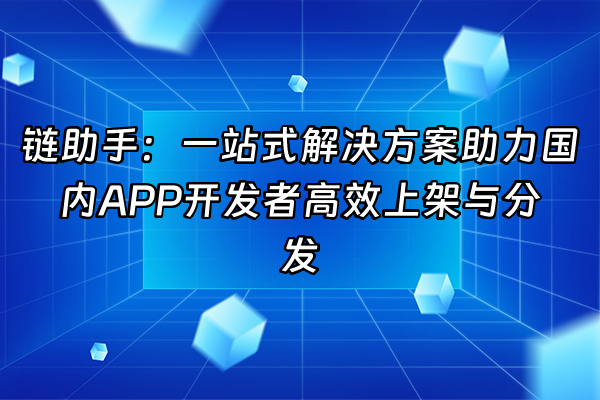 +链助手：一站式解决方案助力国内APP开发者高效上架与分发+