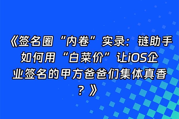 +《签名圈“内卷”实录：链助手如何用“白菜价”让iOS企业签名的甲方爸爸们集体真香？》+