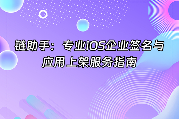 +链助手：专业iOS企业签名与应用上架服务指南+