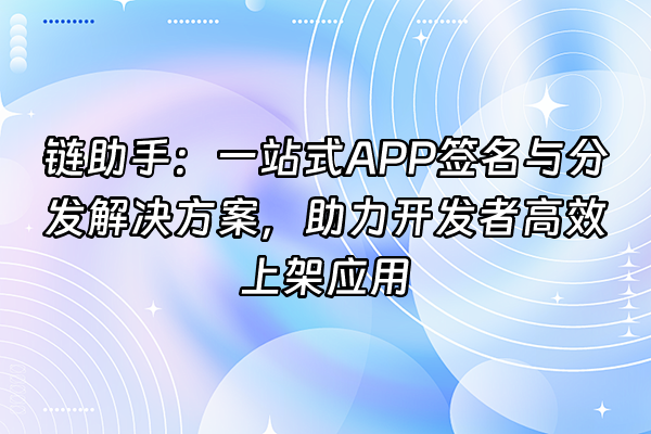 +链助手：一站式APP签名与分发解决方案，助力开发者高效上架应用+