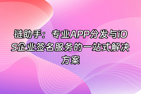 +链助手：专业APP分发与iOS企业签名服务的一站式解决方案+