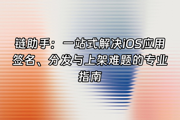 +链助手：一站式解决iOS应用签名、分发与上架难题的专业指南+