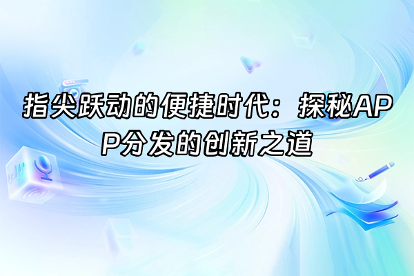 +指尖跃动的便捷时代：探秘APP分发的创新之道+