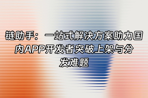 +链助手：一站式解决方案助力国内APP开发者突破上架与分发难题+