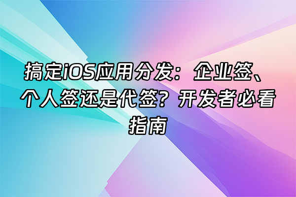 +搞定iOS应用分发：企业签、个人签还是代签？开发者必看指南+