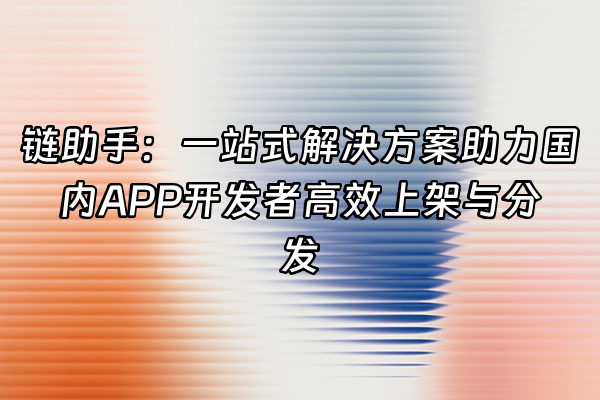 +链助手：一站式解决方案助力国内APP开发者高效上架与分发+