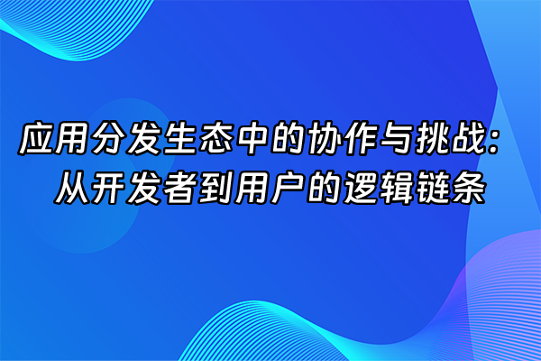 +应用分发生态中的协作与挑战：从开发者到用户的逻辑链条+