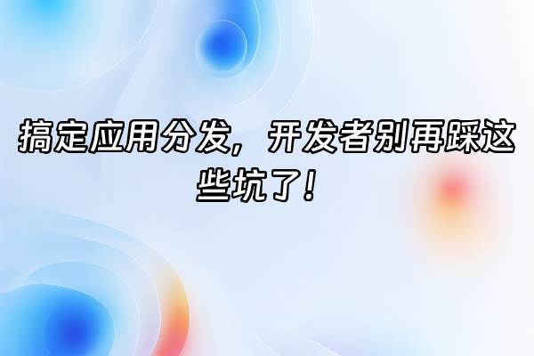 +搞定应用分发，开发者别再踩这些坑了！+