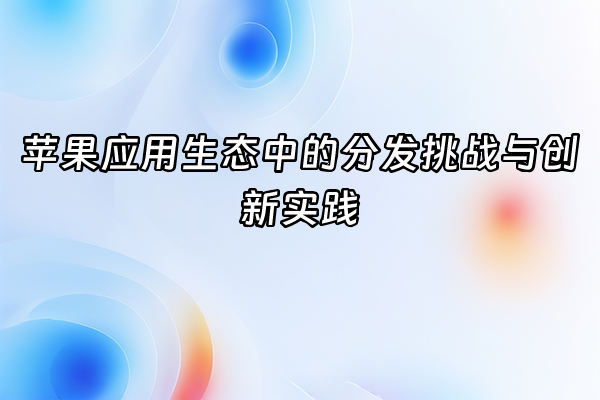 +苹果应用生态中的分发挑战与创新实践+