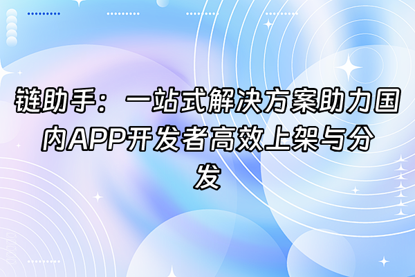 +链助手：一站式解决方案助力国内APP开发者高效上架与分发+