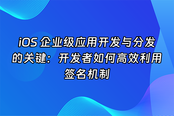 +iOS 企业级应用开发与分发的关键：开发者如何高效利用签名机制+