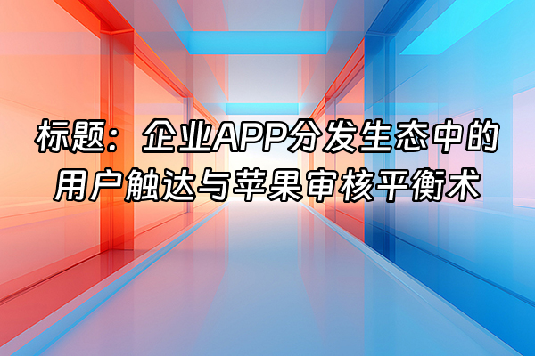+标题：企业APP分发生态中的用户触达与苹果审核平衡术+