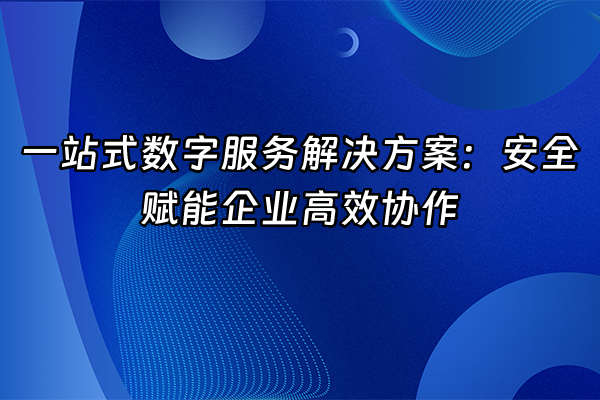 +一站式数字服务解决方案：安全赋能企业高效协作+