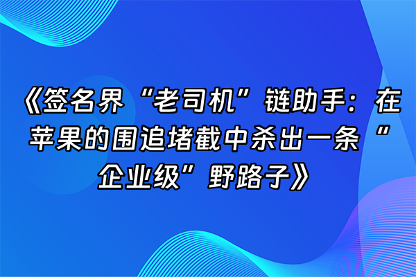 +《签名界“老司机”链助手：在苹果的围追堵截中杀出一条“企业级”野路子》+