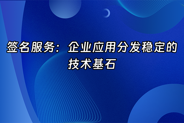 +签名服务：企业应用分发稳定的技术基石+