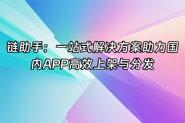 +链助手：一站式解决方案助力国内APP高效上架与分发+