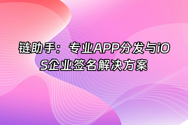 +链助手：专业APP分发与iOS企业签名解决方案+