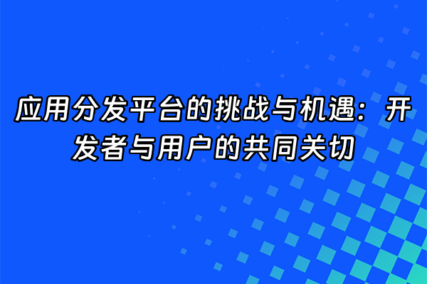 +应用分发平台的挑战与机遇：开发者与用户的共同关切+