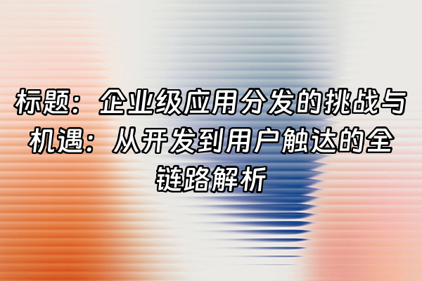 +标题：企业级应用分发的挑战与机遇：从开发到用户触达的全链路解析+
