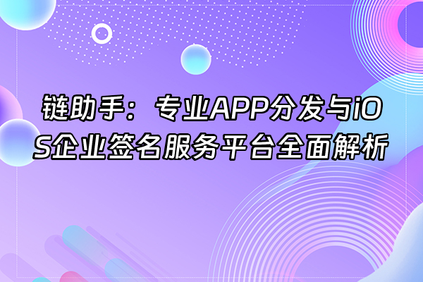 +链助手：专业APP分发与iOS企业签名服务平台全面解析+