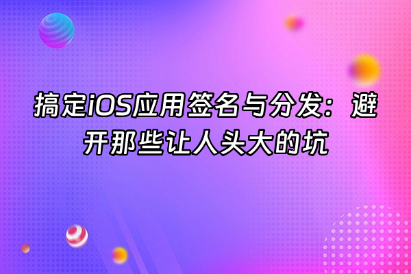 +搞定iOS应用签名与分发：避开那些让人头大的坑+