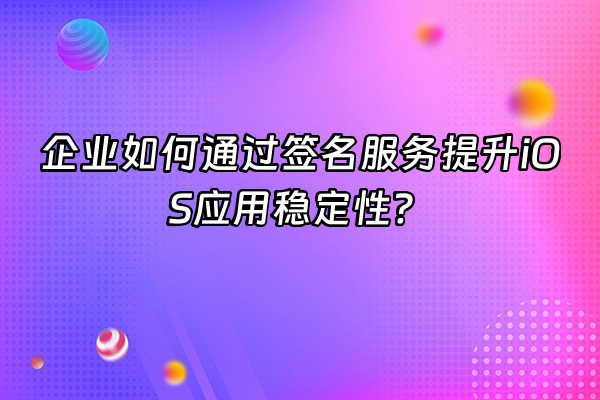 +企业如何通过签名服务提升iOS应用稳定性？+