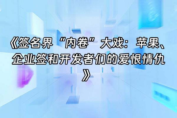 +《签名界“内卷”大戏：苹果、企业签和开发者们的爱恨情仇》+