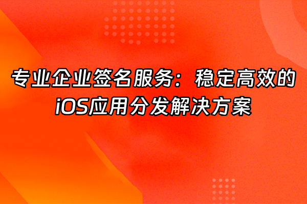 +专业企业签名服务：稳定高效的iOS应用分发解决方案+