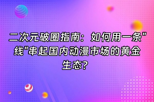 +二次元破圈指南：如何用一条"线"串起国内动漫市场的黄金生态？+