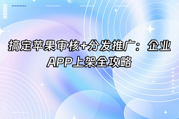 +搞定苹果审核+分发推广：企业APP上架全攻略+